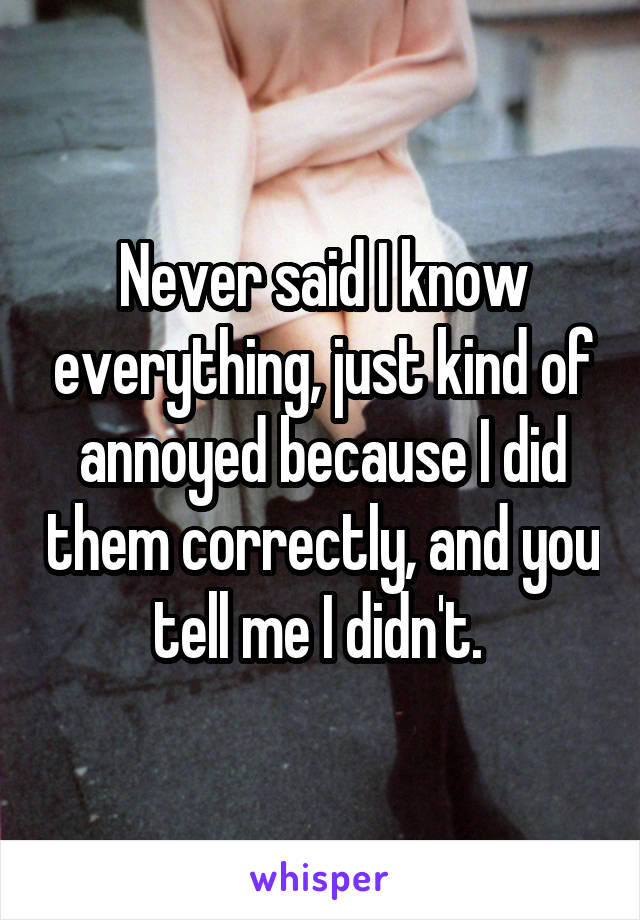 Never said I know everything, just kind of annoyed because I did them correctly, and you tell me I didn't. 