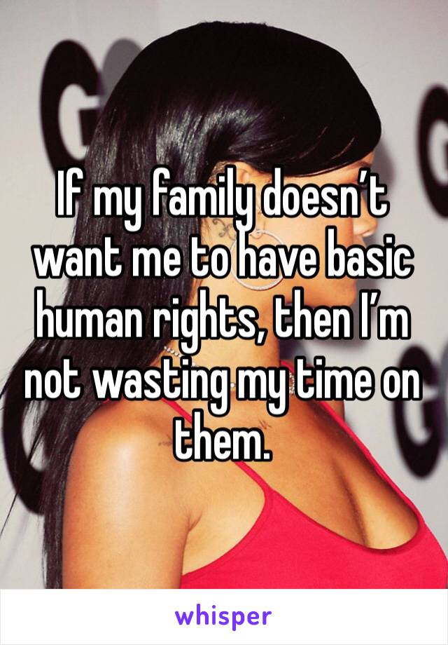 If my family doesn’t want me to have basic human rights, then I’m not wasting my time on them. 