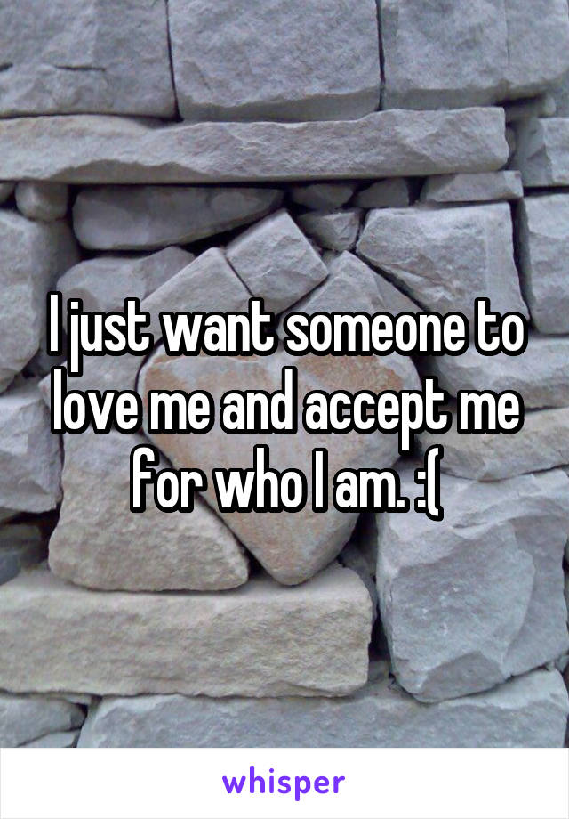 I just want someone to love me and accept me for who I am. :(