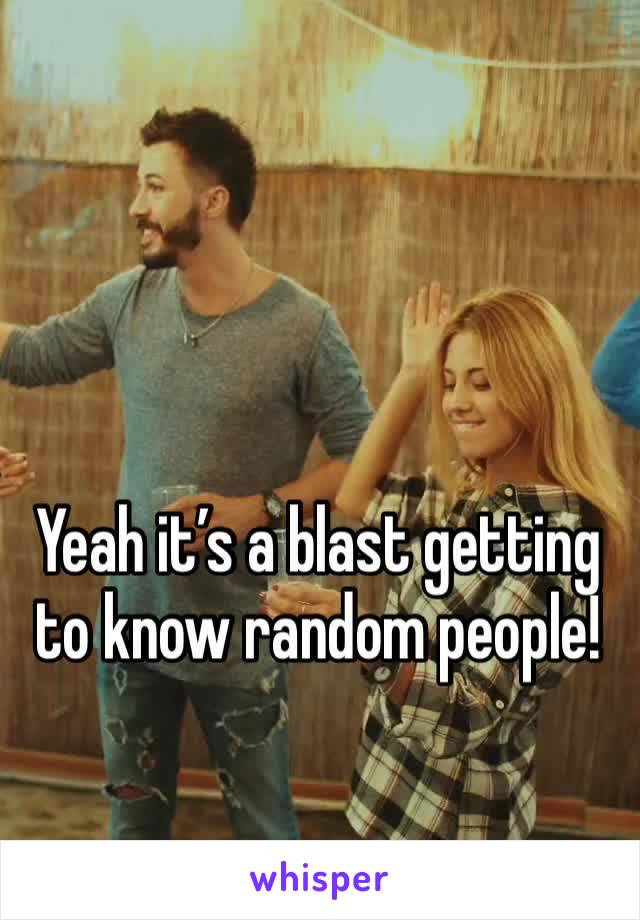 Yeah it’s a blast getting to know random people!