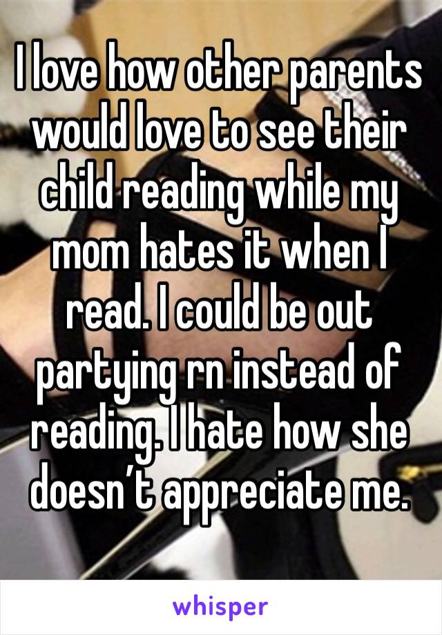 I love how other parents would love to see their child reading while my mom hates it when I read. I could be out partying rn instead of reading. I hate how she doesn’t appreciate me.