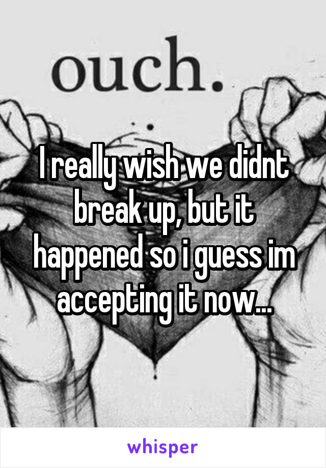 I really wish we didnt break up, but it happened so i guess im accepting it now...