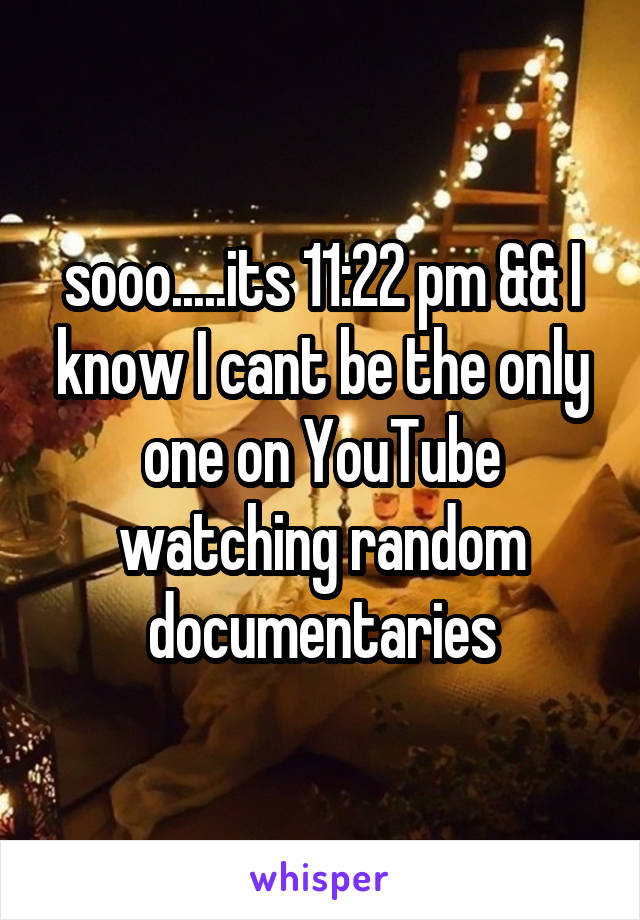 sooo.....its 11:22 pm && I know I cant be the only one on YouTube watching random documentaries