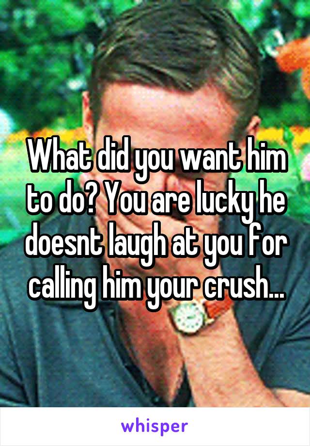 What did you want him to do? You are lucky he doesnt laugh at you for calling him your crush...