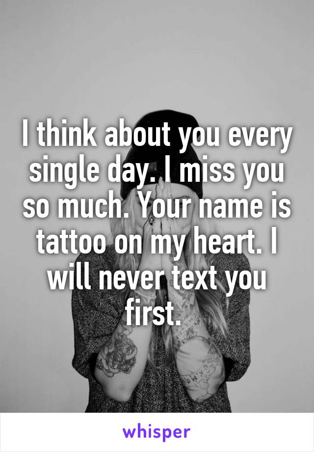 I think about you every single day. I miss you so much. Your name is tattoo on my heart. I will never text you first. 