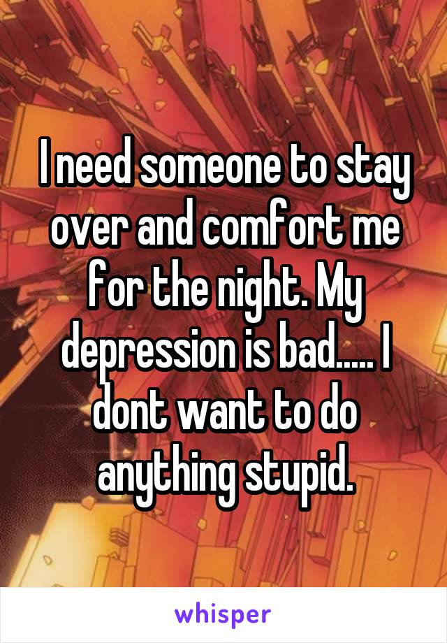 I need someone to stay over and comfort me for the night. My depression is bad..... I dont want to do anything stupid.