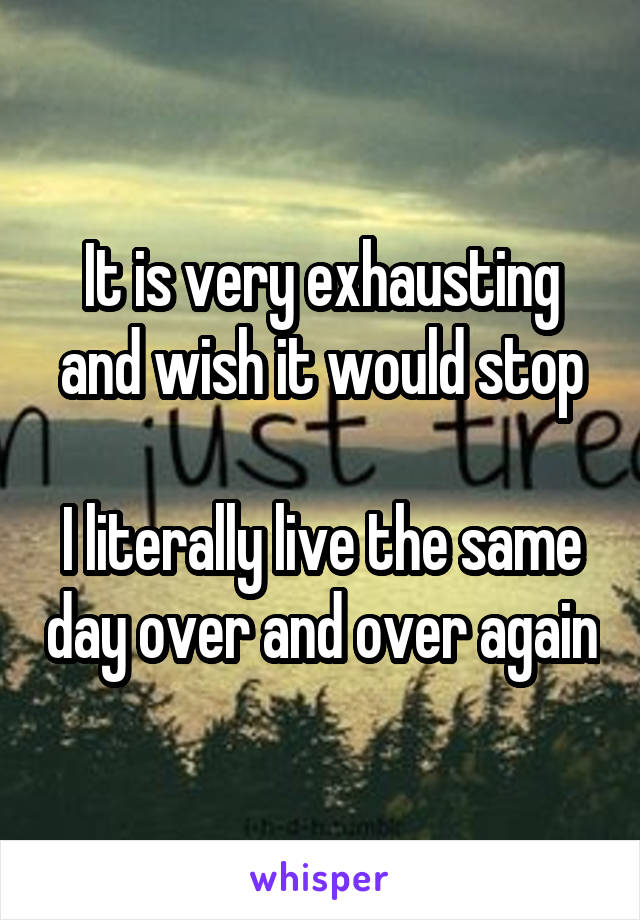 It is very exhausting and wish it would stop

I literally live the same day over and over again
