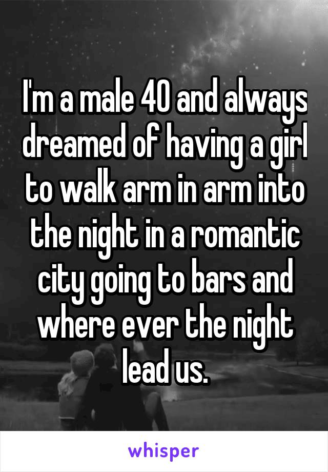 I'm a male 40 and always dreamed of having a girl to walk arm in arm into the night in a romantic city going to bars and where ever the night lead us.
