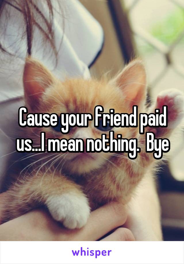 Cause your friend paid us...I mean nothing.  Bye