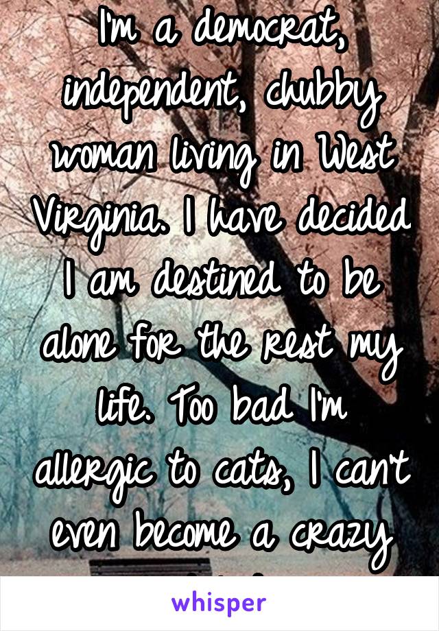 I'm a democrat, independent, chubby woman living in West Virginia. I have decided I am destined to be alone for the rest my life. Too bad I'm allergic to cats, I can't even become a crazy cat lady.