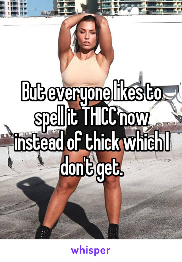 But everyone likes to spell it THICC now instead of thick which I don't get.