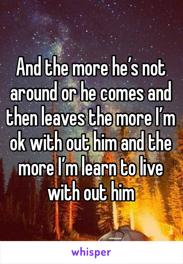 And the more he’s not around or he comes and then leaves the more I’m ok with out him and the more I’m learn to live with out him 