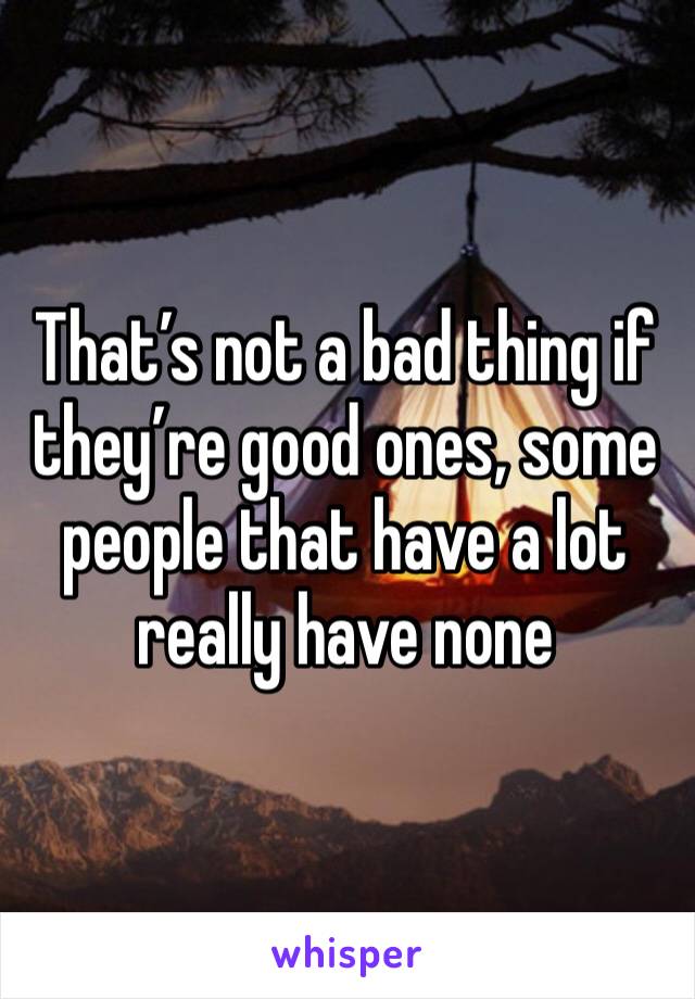 That’s not a bad thing if they’re good ones, some people that have a lot really have none