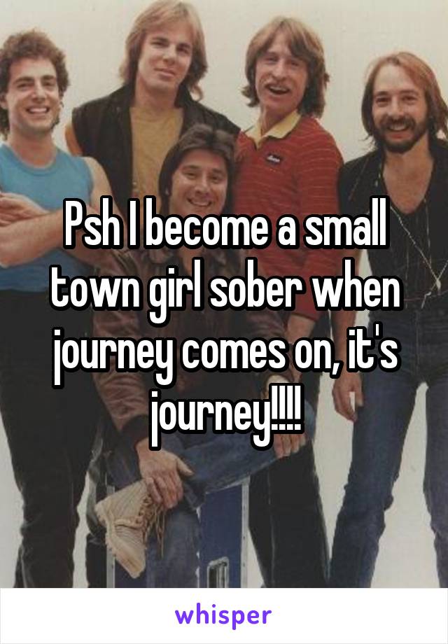 Psh I become a small town girl sober when journey comes on, it's journey!!!!