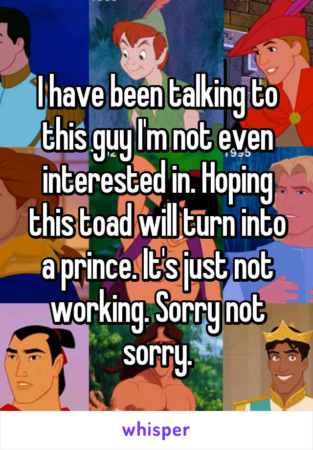 I have been talking to this guy I'm not even interested in. Hoping this toad will turn into a prince. It's just not working. Sorry not sorry.