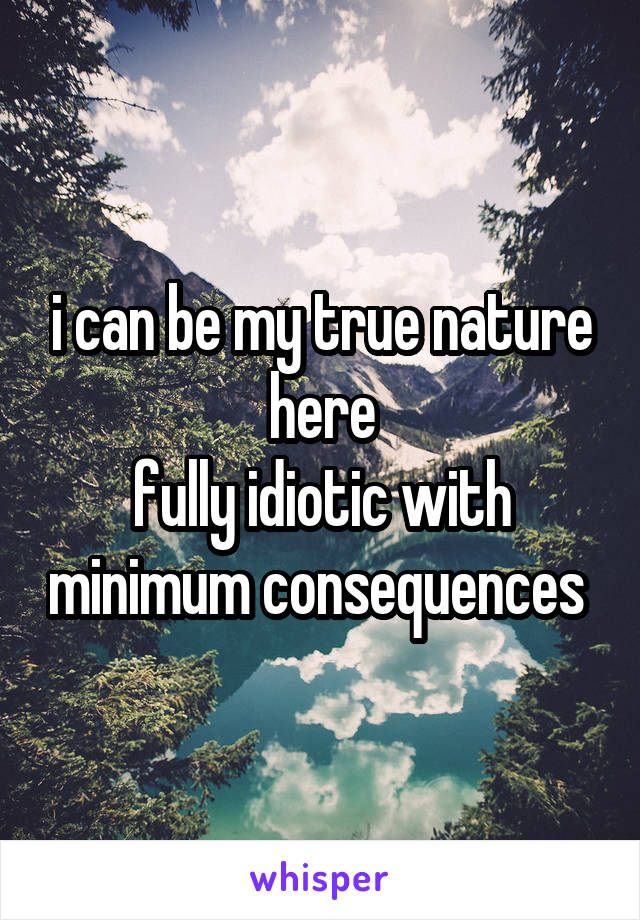i can be my true nature here
fully idiotic with minimum consequences 