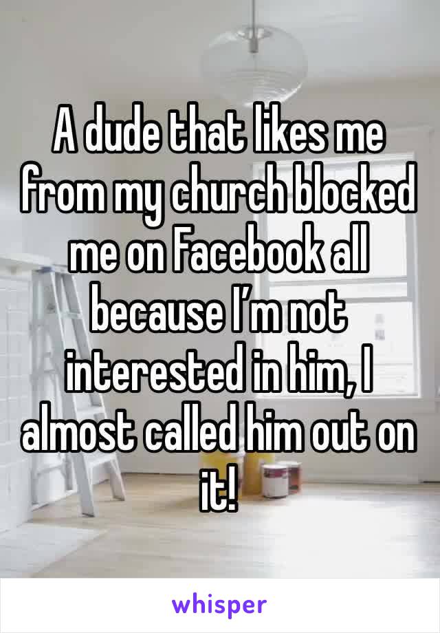 A dude that likes me from my church blocked me on Facebook all because I’m not interested in him, I almost called him out on it! 
