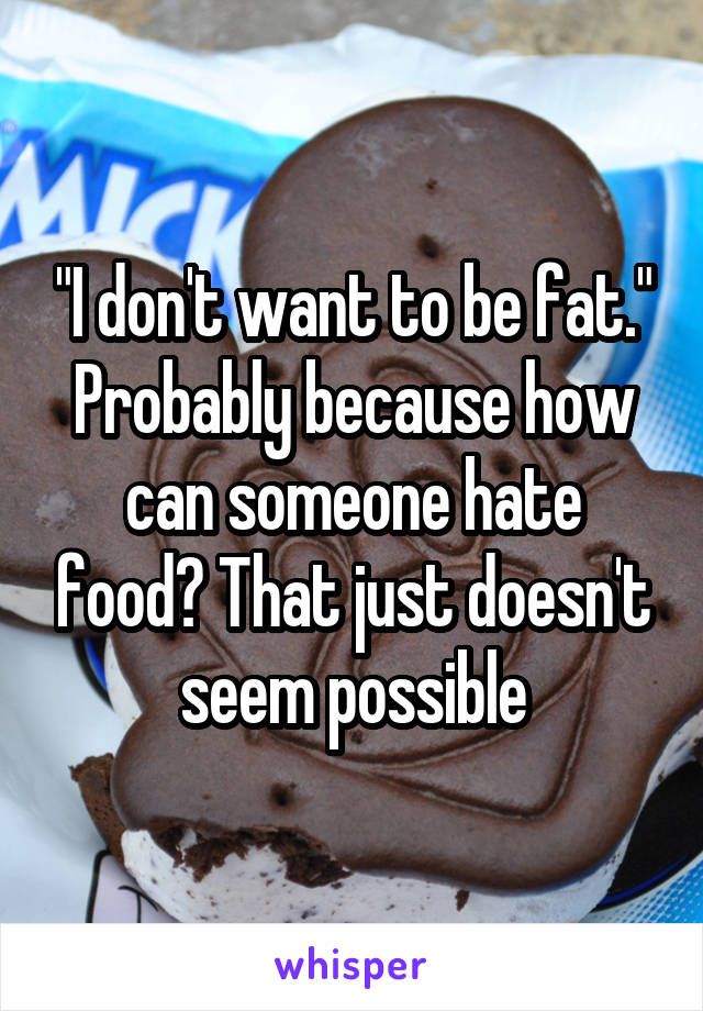 "I don't want to be fat." Probably because how can someone hate food? That just doesn't seem possible