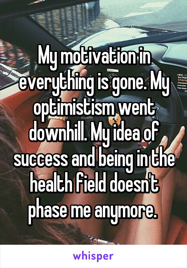 My motivation in everything is gone. My optimistism went downhill. My idea of success and being in the health field doesn't phase me anymore. 