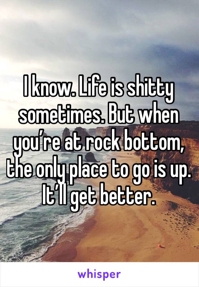I know. Life is shitty sometimes. But when you’re at rock bottom, the only place to go is up. It’ll get better.