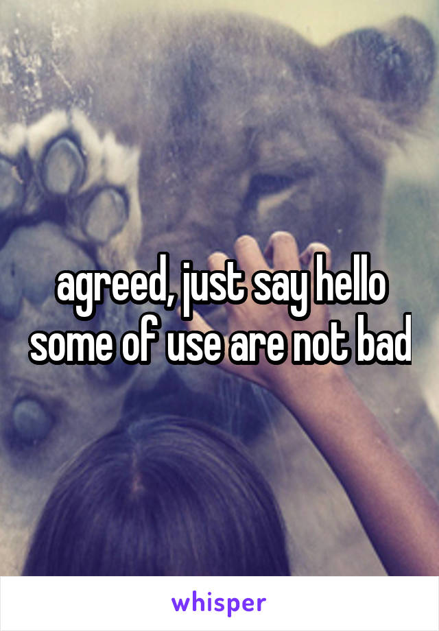 agreed, just say hello some of use are not bad