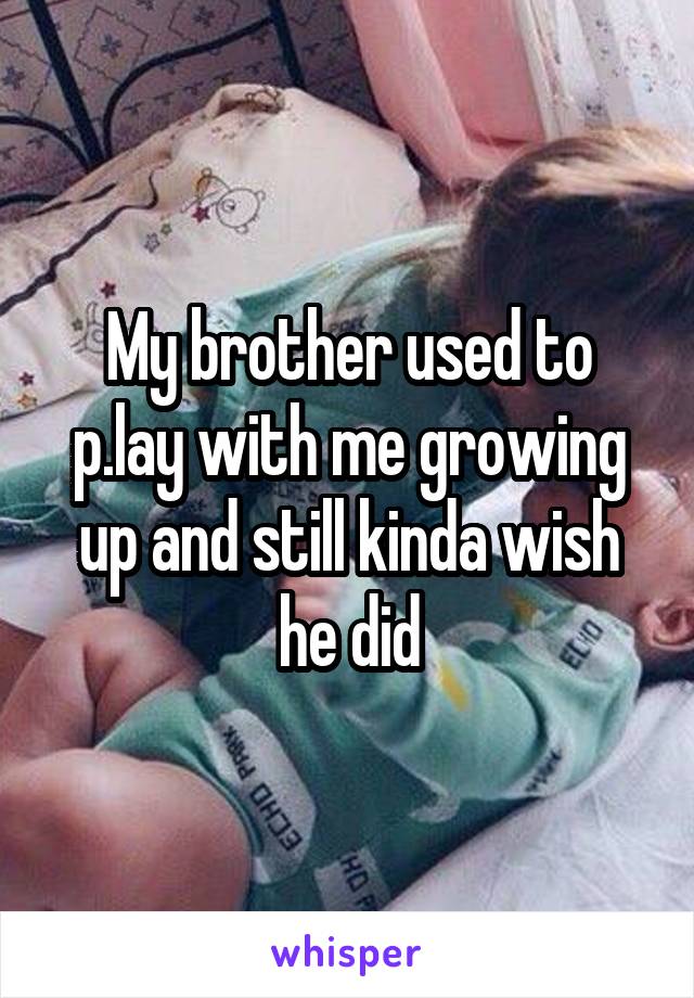 My brother used to p.lay with me growing up and still kinda wish he did