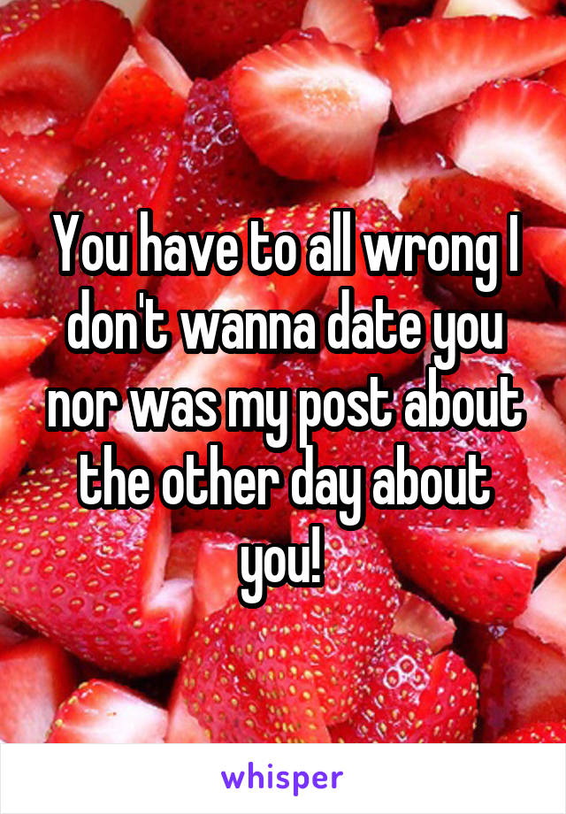 You have to all wrong I don't wanna date you nor was my post about the other day about you! 