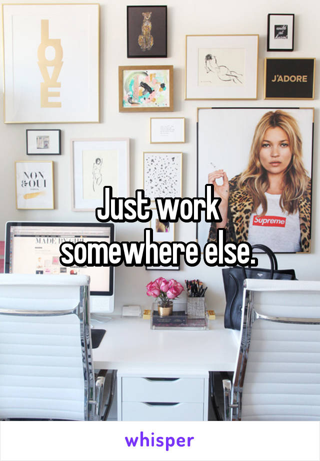 Just work 
somewhere else. 
