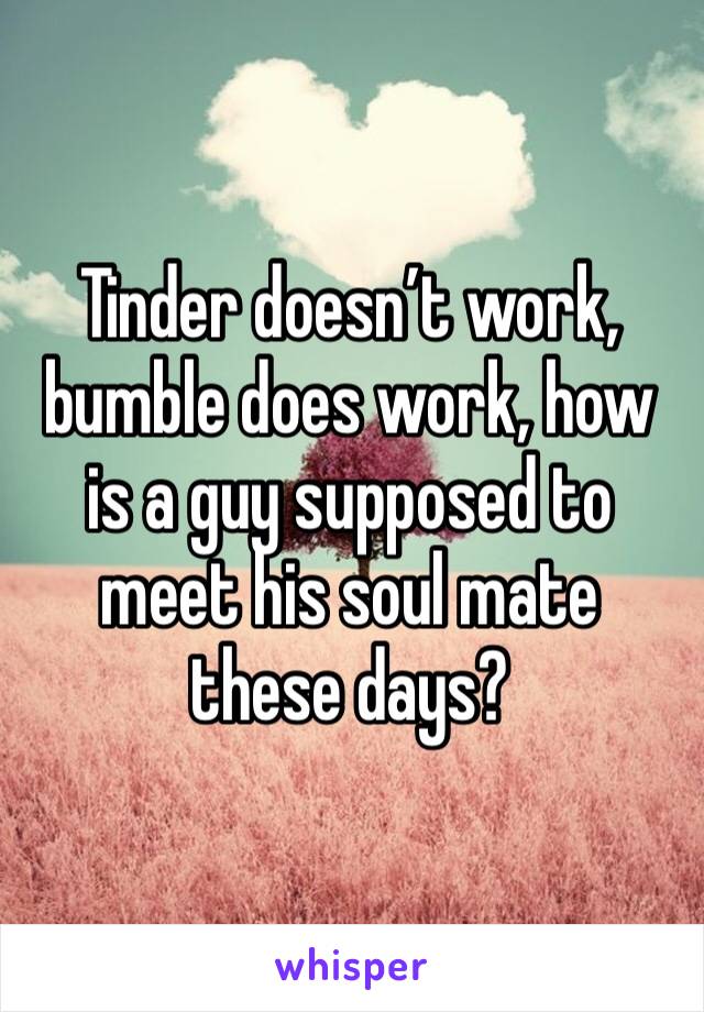 Tinder doesn’t work, bumble does work, how is a guy supposed to meet his soul mate these days? 