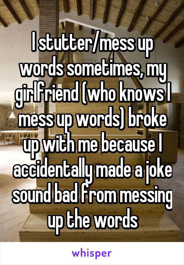 I stutter/mess up words sometimes, my girlfriend (who knows I mess up words) broke up with me because I accidentally made a joke sound bad from messing up the words