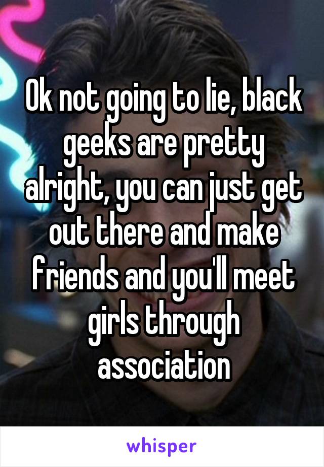 Ok not going to lie, black geeks are pretty alright, you can just get out there and make friends and you'll meet girls through association