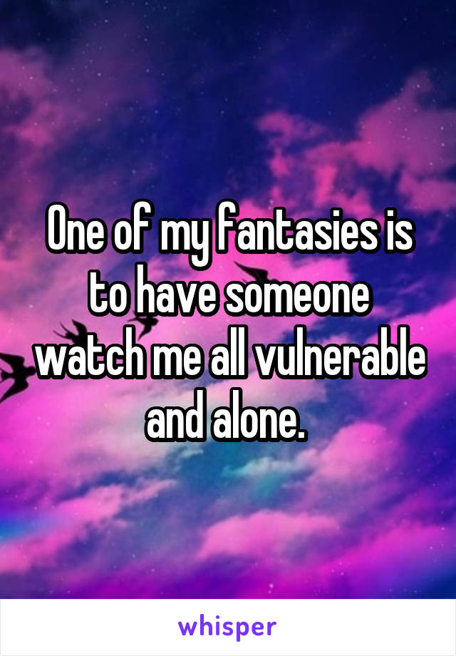 One of my fantasies is to have someone watch me all vulnerable and alone. 