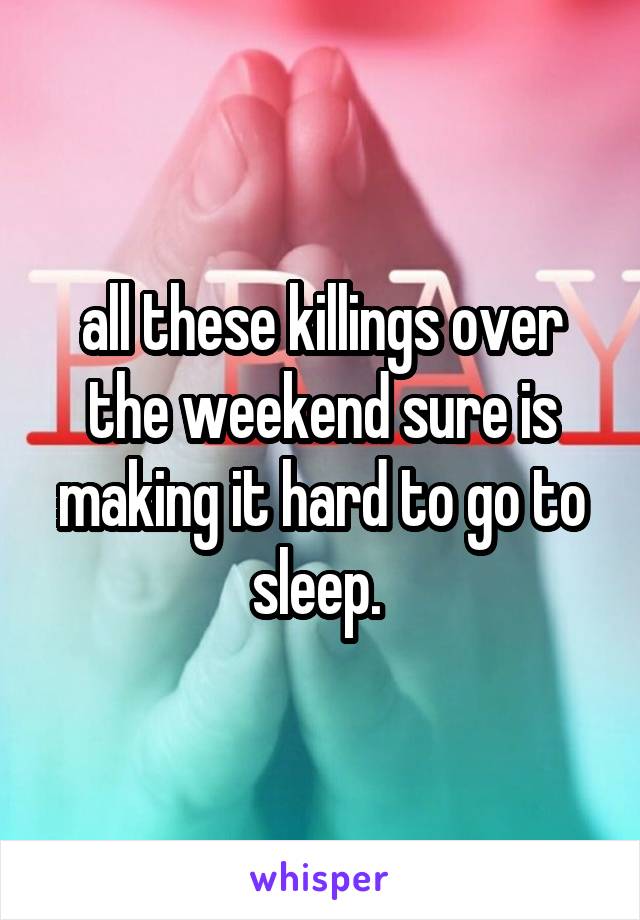 all these killings over the weekend sure is making it hard to go to sleep. 