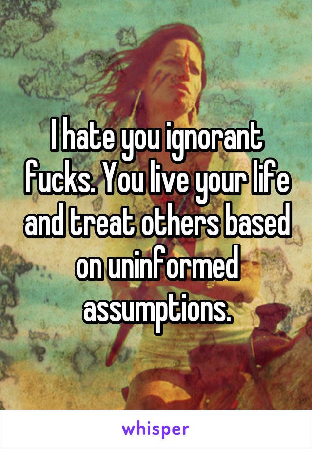 I hate you ignorant fucks. You live your life and treat others based on uninformed assumptions.