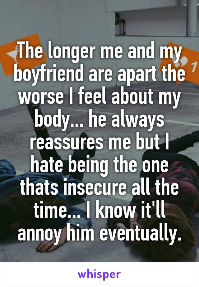 The longer me and my boyfriend are apart the worse I feel about my body... he always reassures me but I hate being the one thats insecure all the time... I know it'll annoy him eventually.