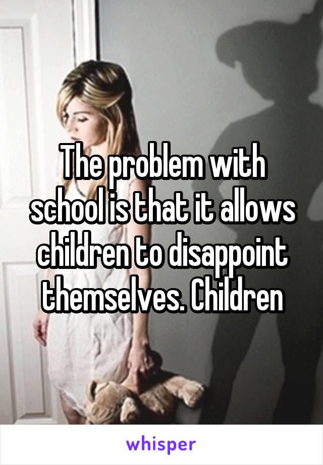The problem with school is that it allows children to disappoint themselves. Children