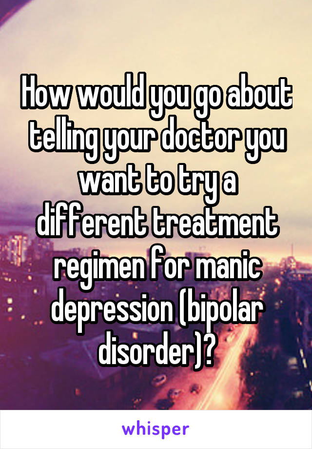 How would you go about telling your doctor you want to try a different treatment regimen for manic depression (bipolar disorder)?