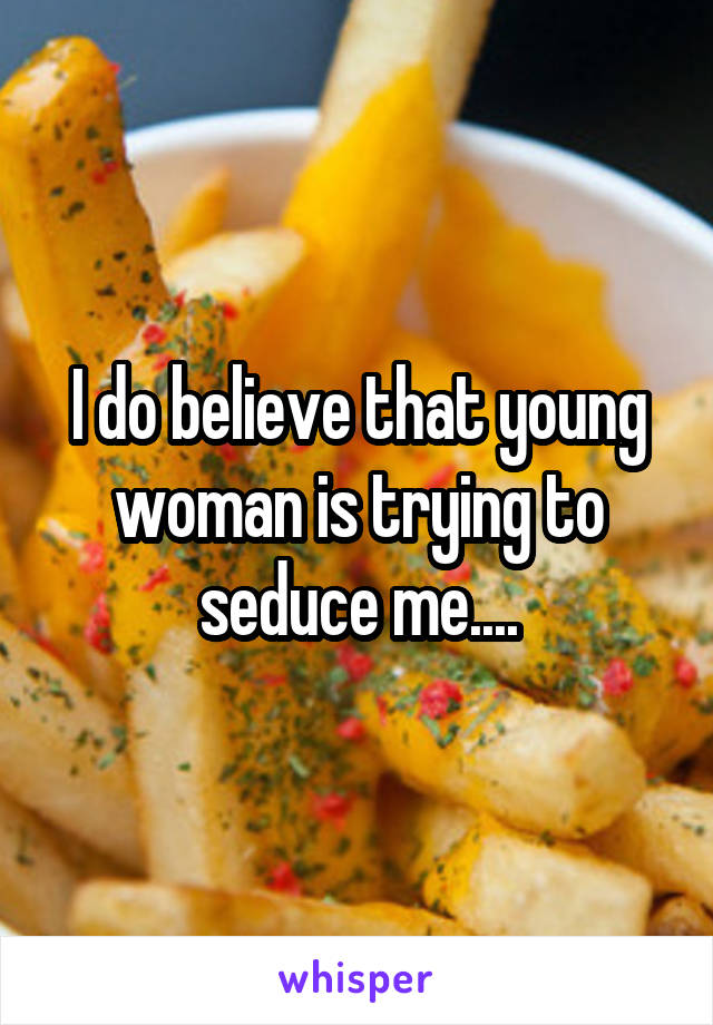 I do believe that young woman is trying to seduce me....