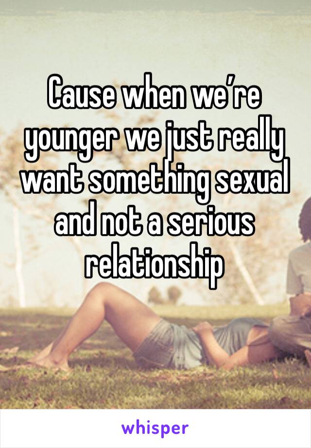 Cause when we’re younger we just really want something sexual and not a serious relationship 