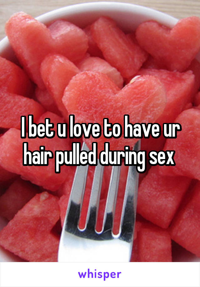 I bet u love to have ur hair pulled during sex 