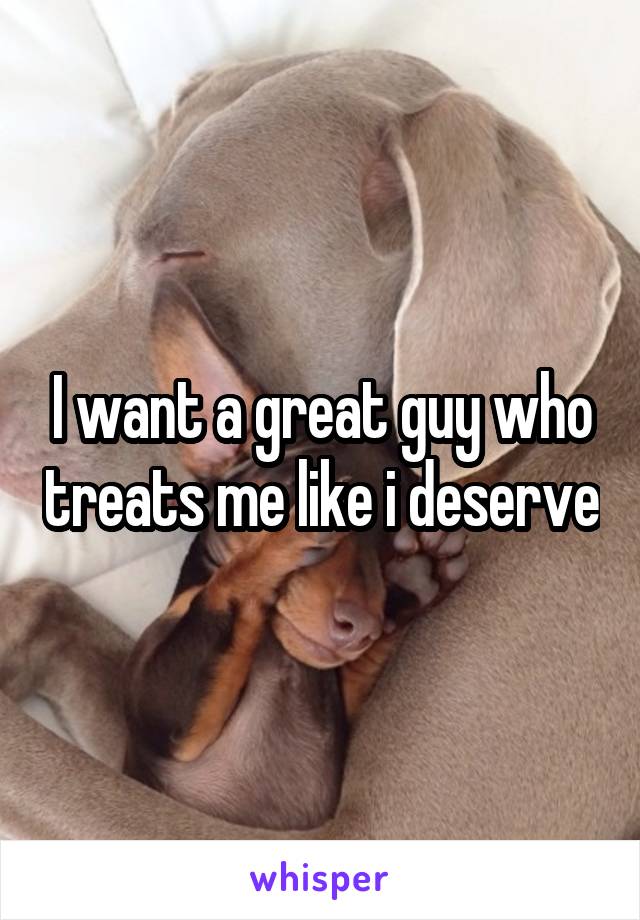 I want a great guy who treats me like i deserve