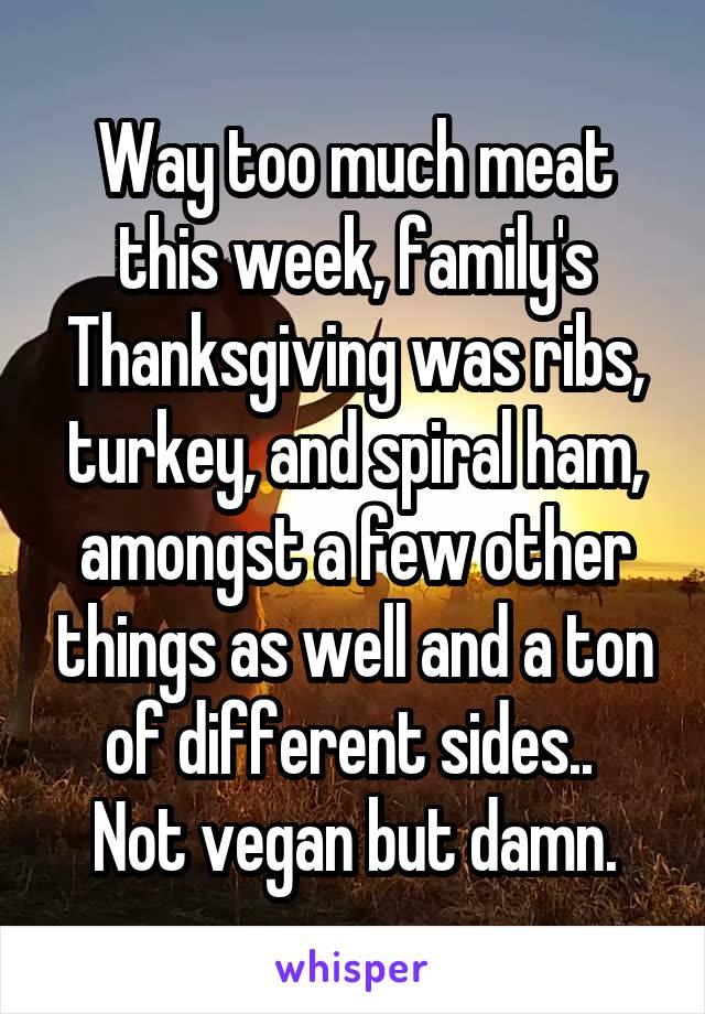 Way too much meat this week, family's Thanksgiving was ribs, turkey, and spiral ham, amongst a few other things as well and a ton of different sides.. 
Not vegan but damn.