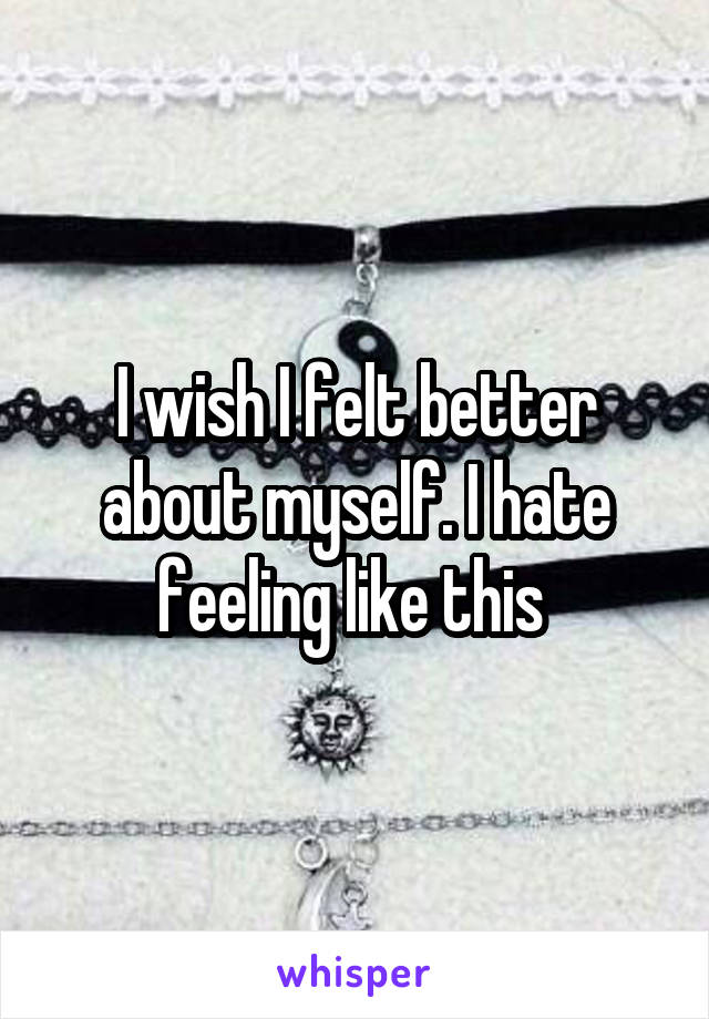 I wish I felt better about myself. I hate feeling like this 