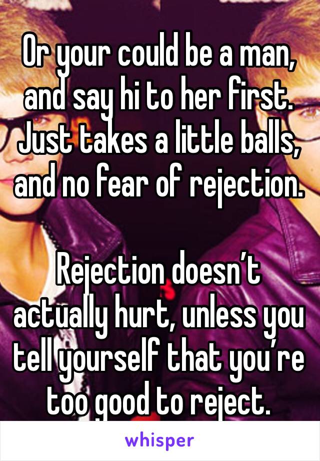 Or your could be a man, and say hi to her first.
Just takes a little balls, and no fear of rejection.

Rejection doesn’t actually hurt, unless you tell yourself that you’re too good to reject.