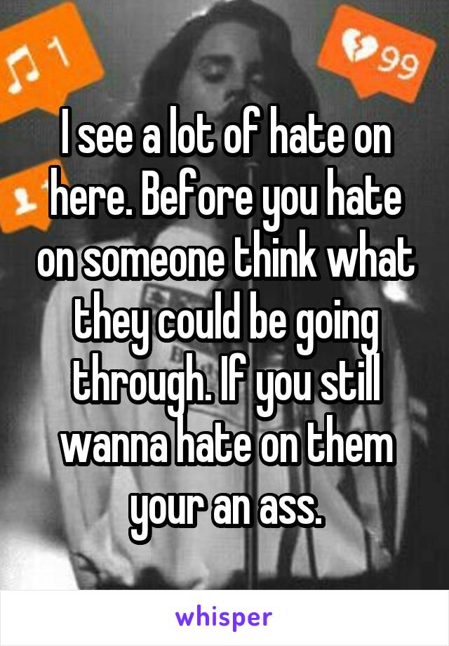 I see a lot of hate on here. Before you hate on someone think what they could be going through. If you still wanna hate on them your an ass.