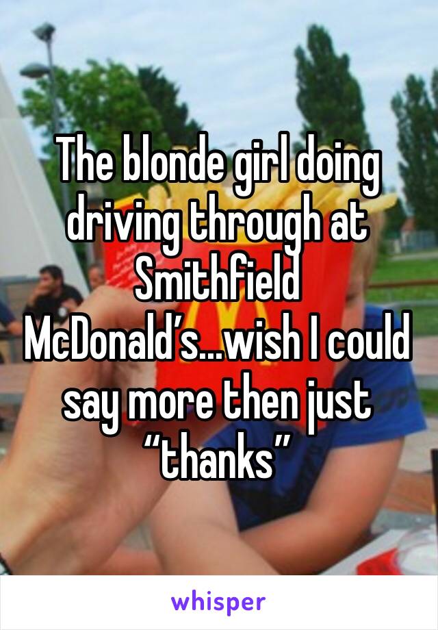 The blonde girl doing driving through at Smithfield McDonald’s...wish I could say more then just “thanks”