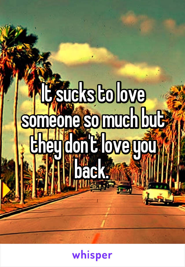 It sucks to love someone so much but they don't love you back. 
