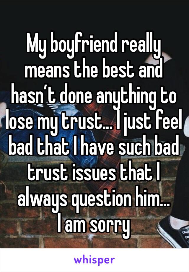 My boyfriend really means the best and hasn’t done anything to lose my trust... I just feel bad that I have such bad trust issues that I always question him...       I am sorry