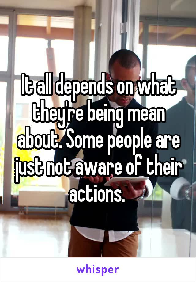 It all depends on what they're being mean about. Some people are just not aware of their actions. 