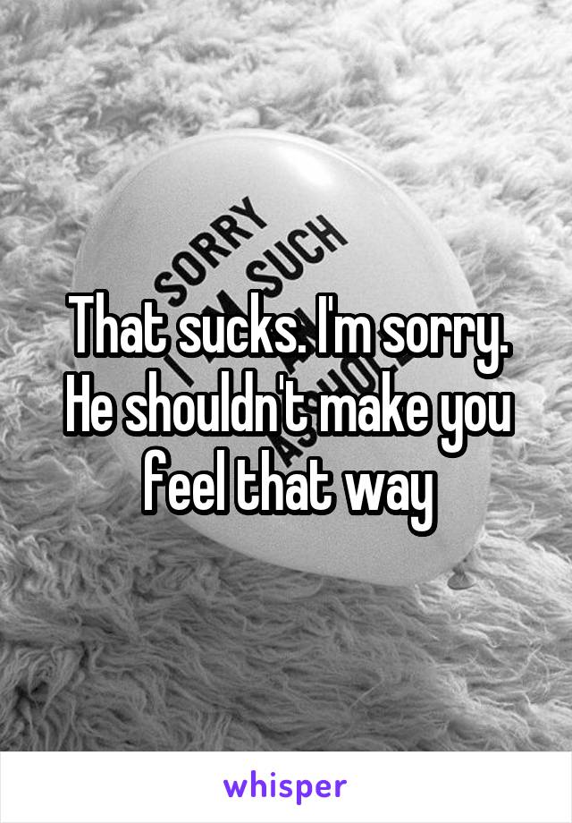 That sucks. I'm sorry. He shouldn't make you feel that way